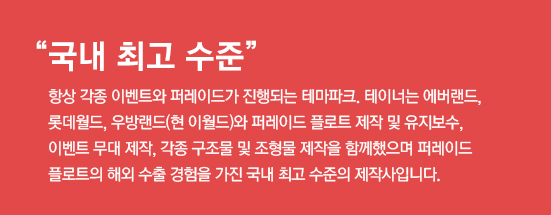 국내 최고 수준, 항상 각종 이벤트와 퍼레이드가 진행되는 테마파크. 테이너는 에버랜드, 롯데월드, 우방랜드(현 이월드)와 퍼레이드 플로트 제작 및 유지보수, 이벤트 무대 제작, 각종 구조물 및 조형물 제작을 함께했으며 퍼레이드 플로트의 해외 수출 경험을 가진 국내 최고 수준의 제작사입니다.